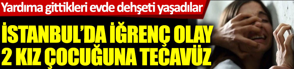 İstanbul'da iğrenç olay 2 kız çocuğuna tecavüz. Yardıma gittikleri evde dehşeti yaşadılar