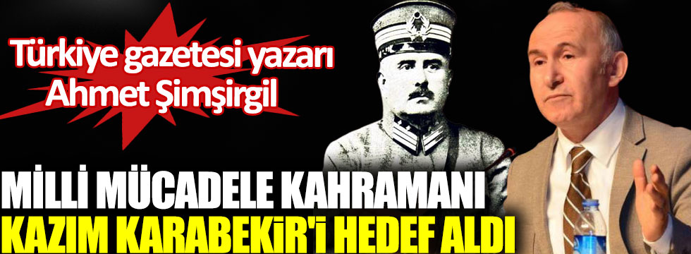 Türkiye Gazetesi yazarı Ahmet Şimşirgil Milli Mücadele kahramanı Kazım Karabekir'i hedef aldı
