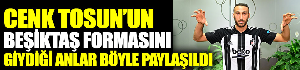 Cenk Tosun'un Beşiktaş formasını giydiği anlar böyle paylaşıldı
