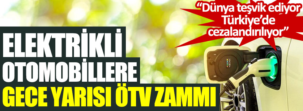 Elektrikli otomobillere gece yarısı ÖTV zammı. Dünya teşvik ediyor Türkiye’de cezalandırılıyor