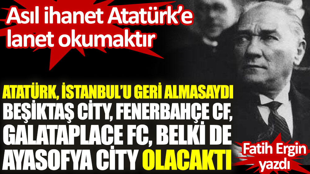 Atatürk, İstanbul’u geri almasaydı Beşiktaş City, Fenerbahçe CF, Galataplace FC, belki de Ayasofya City olacaktı... Asıl ihanet Atatürk’e lanet okumaktır