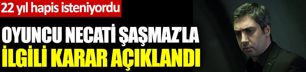 Oyuncu Necati Şaşmaz'la ilgili karar açıklandı. 22 yıl hapis isteniyordu