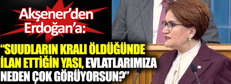 Akşener’den Erdoğan’a: Suudların kralı öldüğünde ilan ettiğin yası, evlatlarımıza neden çok görüyorsun?