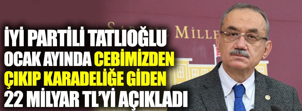 İYİ Partili Tatlıoğlu Ocak ayında cebimizden çıkıp karadeliğe giden 22 milyar TL’yi açıkladı