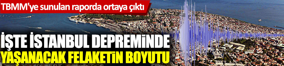 İşte İstanbul depreminde yaşanacak felaketin boyutu. TBMM'ye sunulan raporda ortaya çıktı