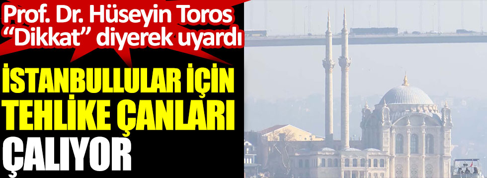 İstanbullular için tehlike çanları çalıyor. Prof. Dr. Hüseyin Toros ''Dikkat'' diyerek uyardı