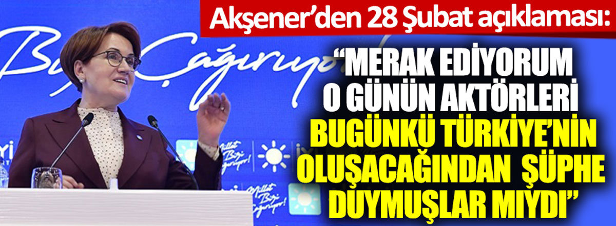 Akşener'den 28 Şubat açıklaması: Bugünkü Türkiye'nin oluşacağından şüphe duymuşlar mıydı
