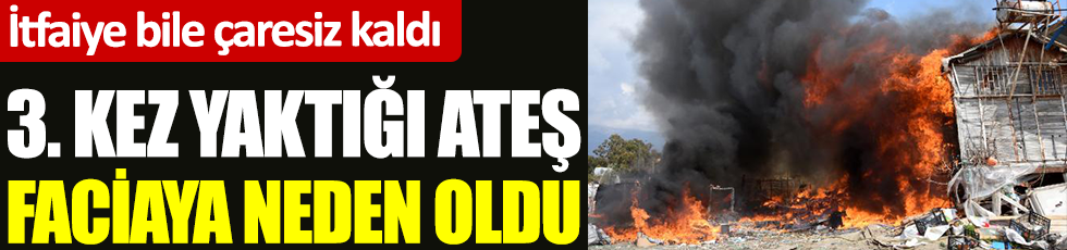 Antalya'da 3. kez yaktığı ateş faciaya neden oldu. İtfaiye bile çaresiz kaldı