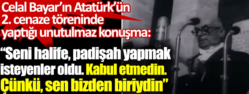 Celal Bayar’ın Atatürk’ün 2. Cenaze töreninde yaptığı unutulmaz konuşma: Seni halife padişah yapmak isteyenler oldu. Kabul etmedin. Çünkü sen bizden biriydin