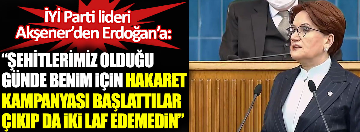 İYİ Parti lideri Akşener’den Erdoğan’a: Şehitlerimiz olduğu günde benim için hakaret kampanyası başlattılar çıkıp da iki laf edemedin