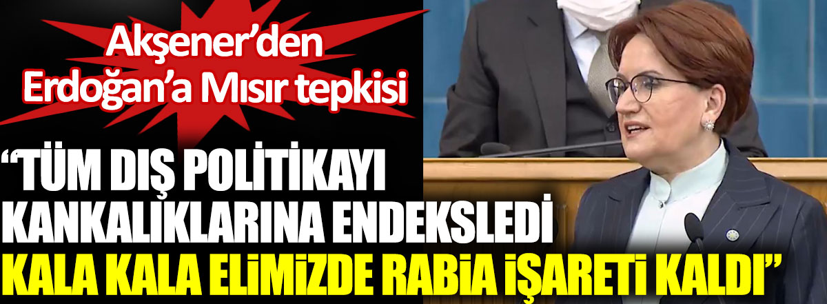 Akşener’den Erdoğan’a Mısır tepkisi. Tüm dış politikayı kankalıklarına endeksledi. Kala kala elimizde Rabia işareti kaldı