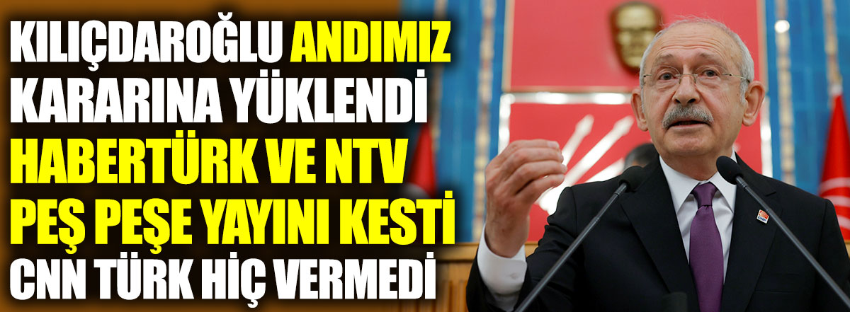 Kılıçdaroğlu Andımız kararına yüklendi. Habertürk ve NTV peş peşe yayını kesti CNN Türk hiç vermedi