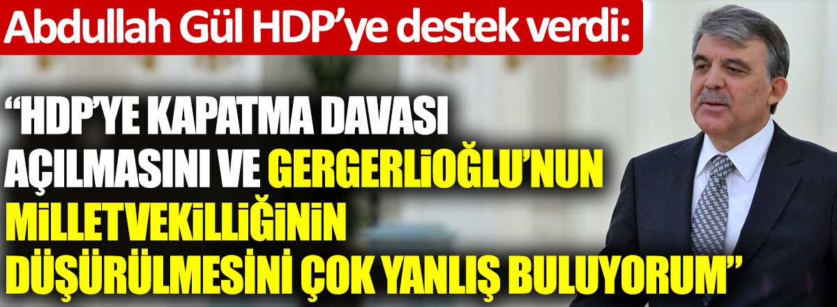 Abdullah Gül’den HDP’ye destek: HDP’ye kapatma davası açılmasını ve Gergerlioğlu'nun milletvekilliğinin düşürülmesini çok yanlış buluyorum