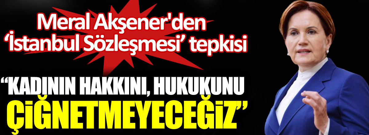 Meral Akşener'den İstanbul Sözleşmesi tepkisi: Kadının hakkını hukukunu çiğnetmeyeceğiz!