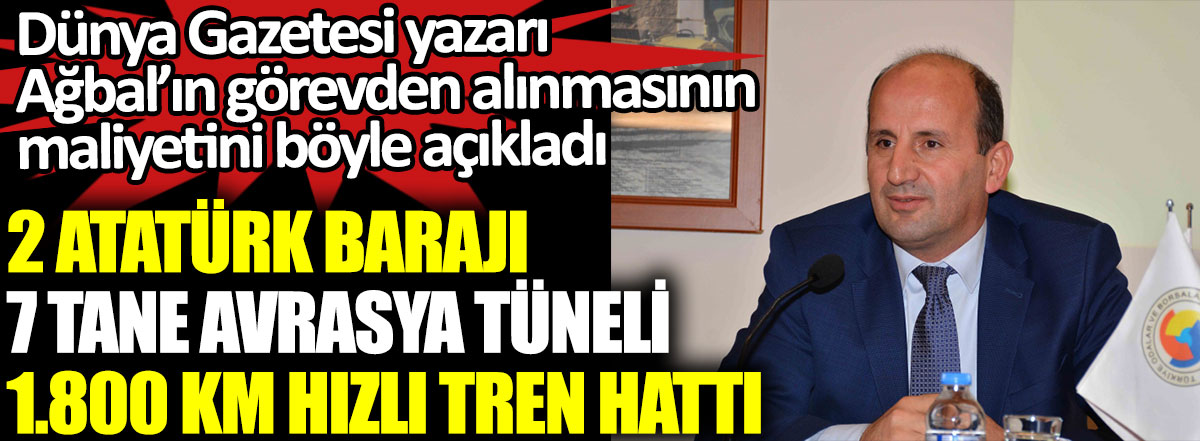 Dünya Gazetesi yazarı Kadıoğlu Naci Ağbal'ın görevden alınmasının maliyetini böyle açıkladı.  2 Atatürk Barajı, 7 tane Avrasya Tüneli, 1.800 km Hızlı Tren Hattı