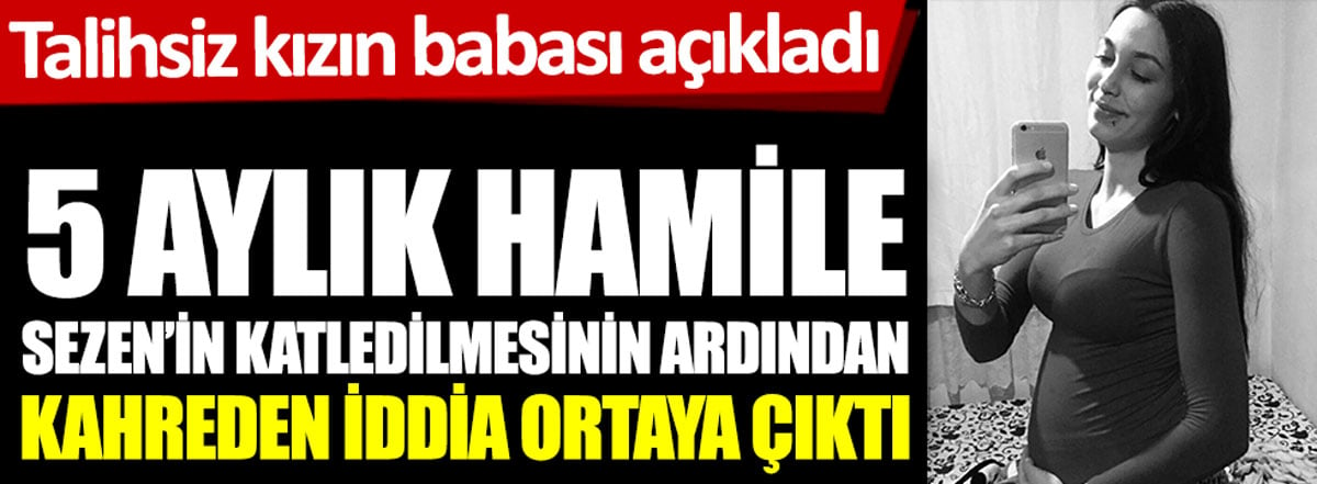 5 aylık hamile Sezen'in katledilmesinin ardından kahreden iddia ortaya çıktı. Talihsiz kızın babası açıkladı