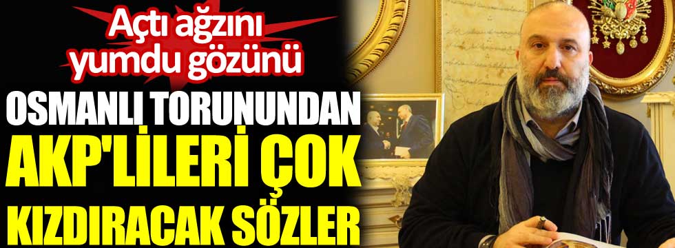 Osmanlı torunundan AKP'lileri çok kızdıracak sözler. Açtı ağzını yumdu gözünü