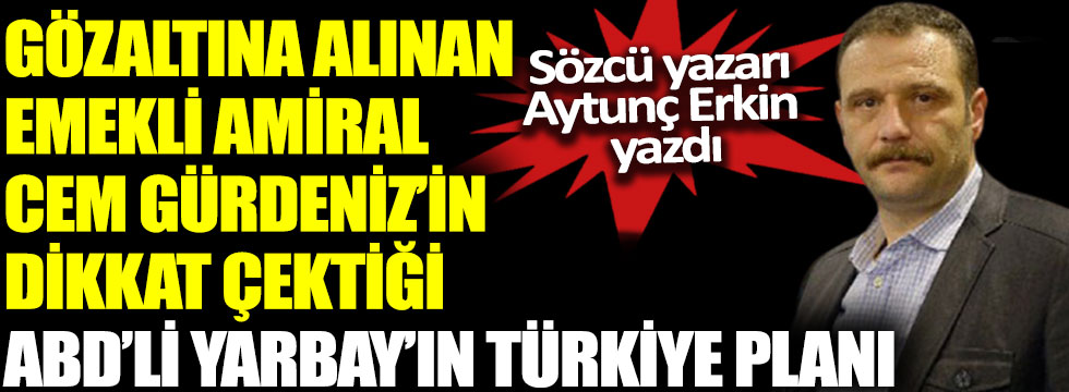 Gözaltına alınan Emekli Amiral Cem Gürdeniz’in dikkat çektiği ABD’li Yarbay’ın Türkiye planını Aytunç Erkin yazdı