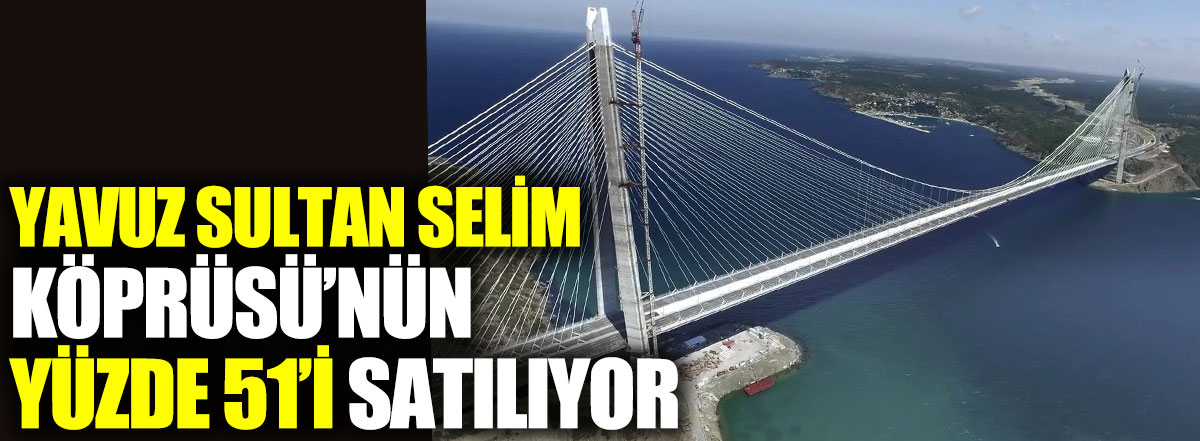 Yavuz Sultan Selim Köprüsü’nün yüzde 51’i satılıyor
