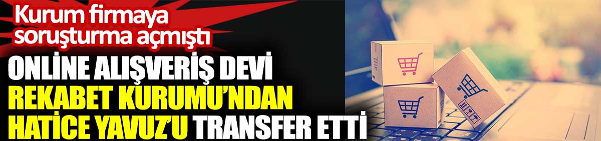 Online alışveriş devi Rekabet Kurumu’ndan Hatice Yavuz’u transfer etti. Kurum firmaya soruşturma açmıştı