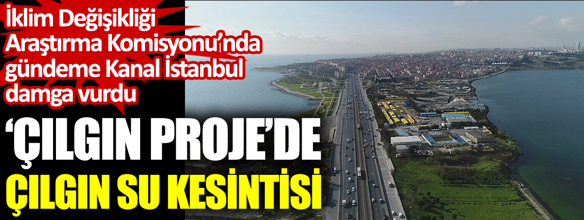 Çılgın projede çılgın su kesintisi. İklim Değişikliği Araştırma Komisyonu’nda gündeme Kanal İstanbul damga vurdu