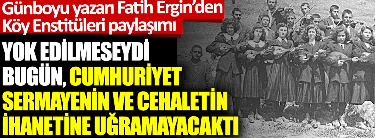 Günboyu yazarı Fatih Ergin'den Köy Enstitüleri paylaşımı: Yok edilmeseydi bugün, Cumhuriyet sermayenin ve cehaletin ihanetine uğramayacaktı