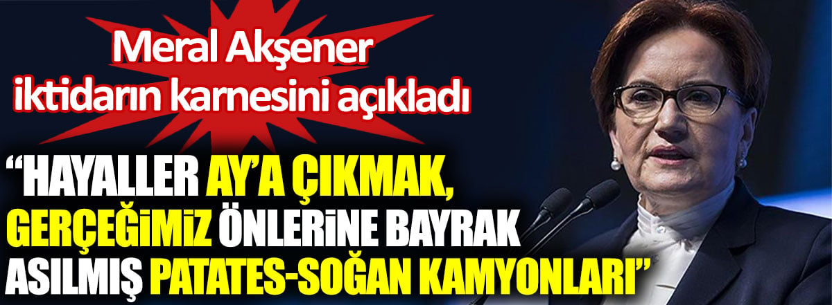 Meral Akşener iktidarın karnesini açıkladı. Hayaller Ay’a çıkmak gerçeğimiz önlerine bayrak asılmış patates soğan kamyonları