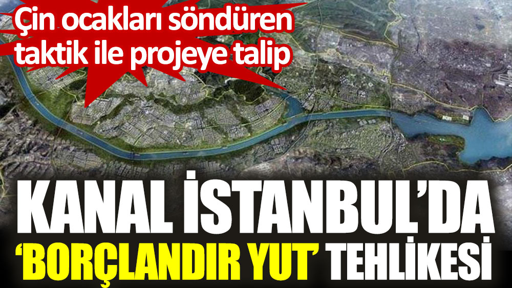 Kanal İstanbul'da borçlandır yut tehlikesi. Çin ocakları söndüren taktik ile projeye talip