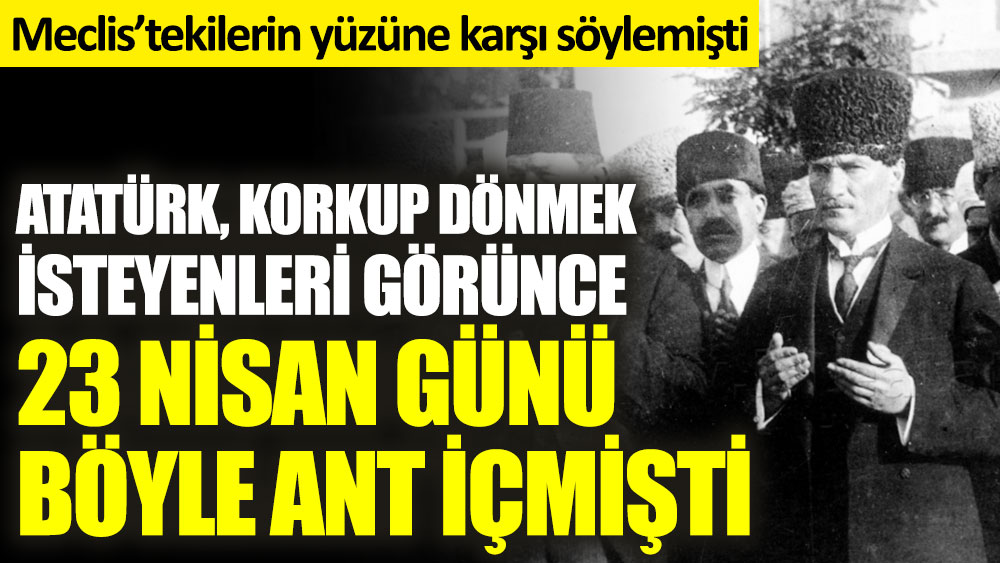 Atatürk, korkup dönmek isteyenleri görünce 23 Nisan günü böyle ant içmişti. Meclis’tekilerin yüzüne karşı söylemişti