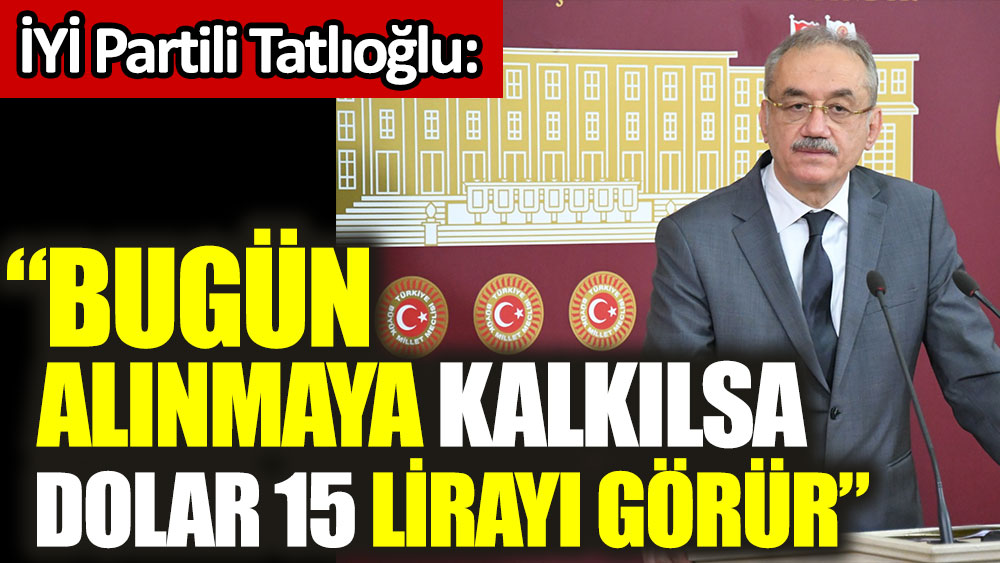 İYİ Parti TBMM Grup Başkanı İsmail Tatlıoğlu: Bugün alınmaya kalkılsa dolar 15 lirayı görür