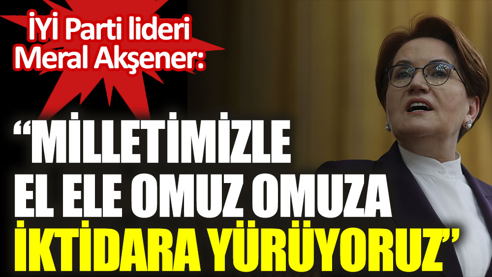 İYİ Parti lideri Meral Akşener: Milletimizle el ele omuz omuza iktidara yürüyoruz