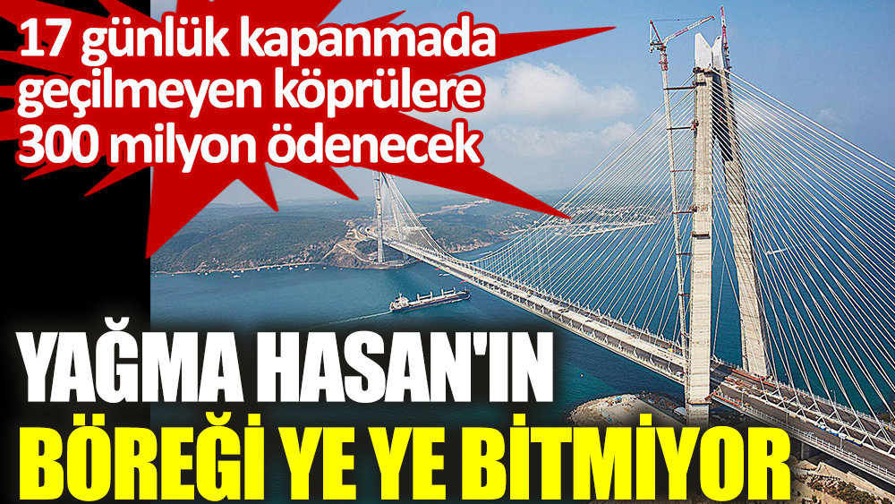 17 günlük kapanmada geçilmeyen köprülere 300 milyon ödenecek. Yağma Hasan'ın böreği ye ye bitmiyor