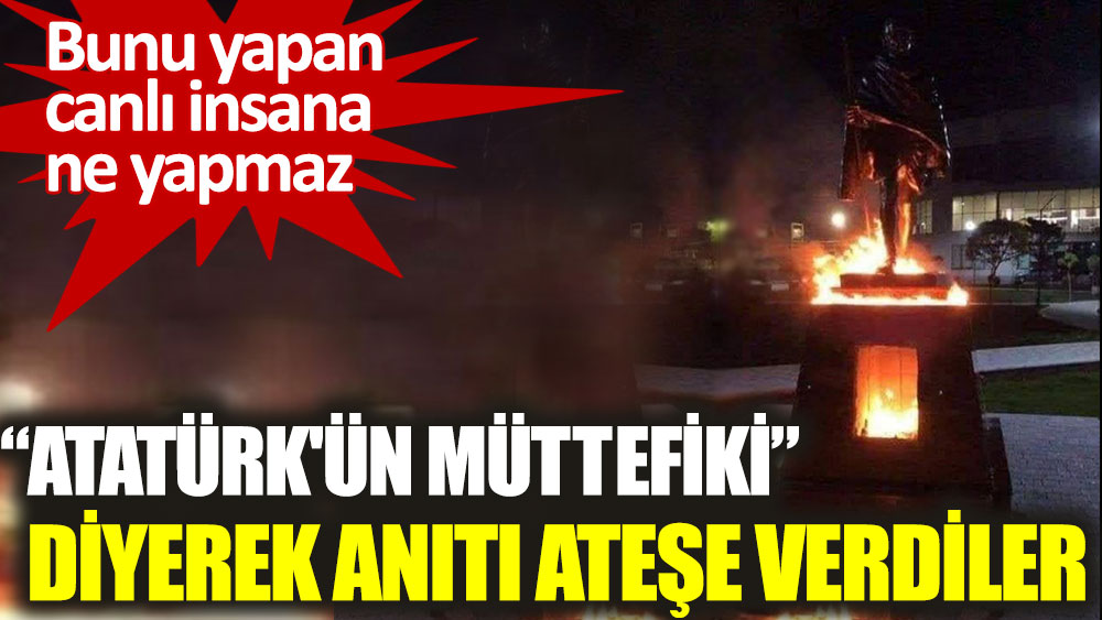 Atatürk'ün müttefiki diyerek anıtı ateşe verdiler. Bunu yapan canlı insana ne yapmaz