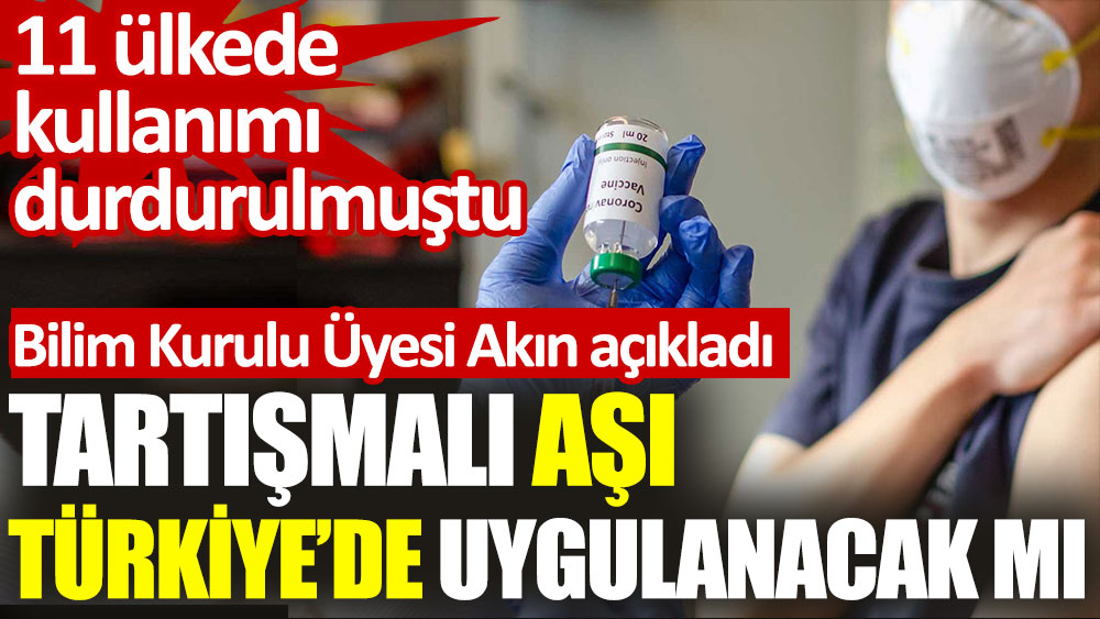 Tartışmalı aşı Türkiye’de uygulanacak mı. 11 ülkede kullanımı durdurulmuştu. Bilim Kurulu Üyesi Akın açıkladı