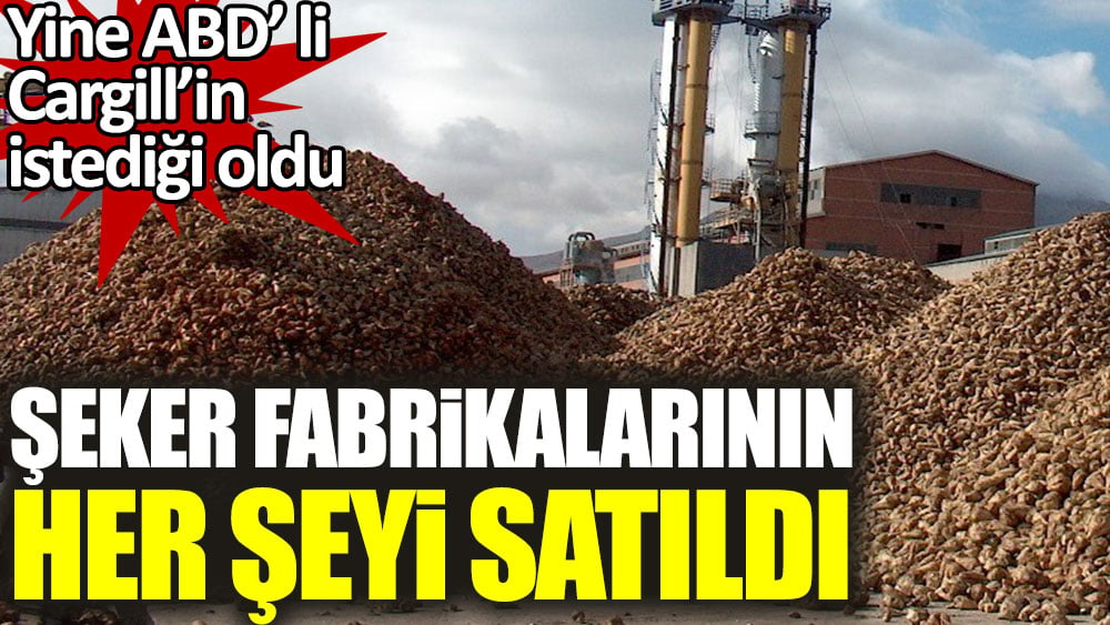 Şeker fabrikalarının her şeyi satıldı. Yine ABD’li Cargill’in istediği oldu