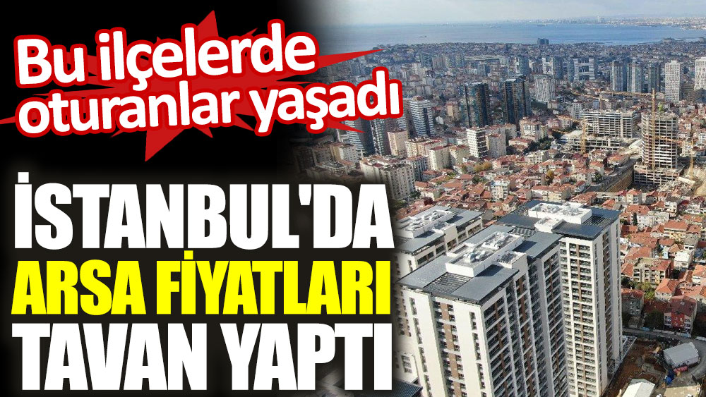 Bu ilçelerde oturanlar yaşadı. İstanbul'da arsa fiyatları tavan yaptı