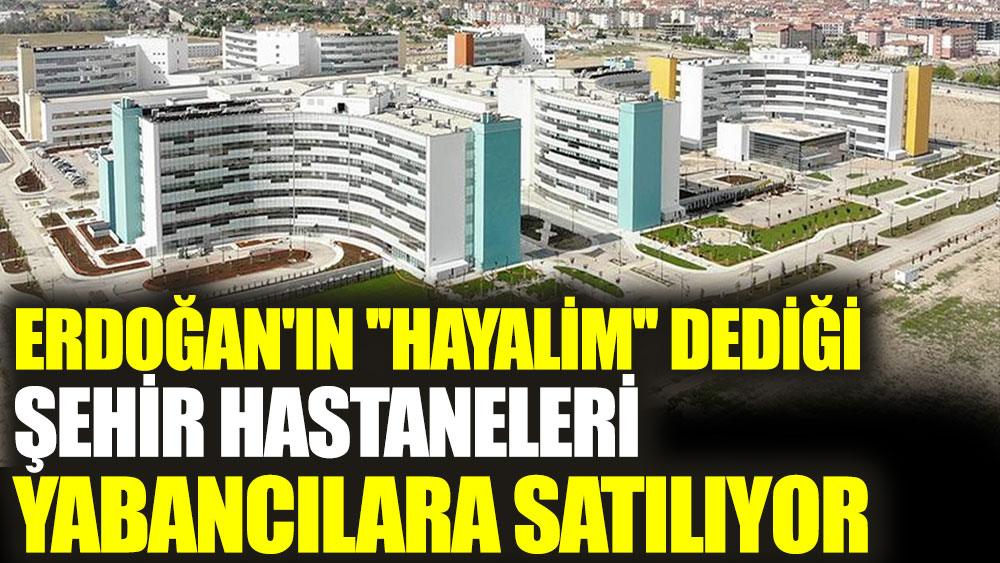 Erdoğan'ın hayalim dediği şehir hastaneleri yabancılara satılıyor