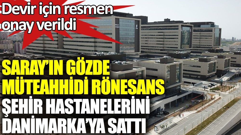 Saray’ın gözde müteahhidi Rönesans şehir hastanelerini Danimarka’ya sattı