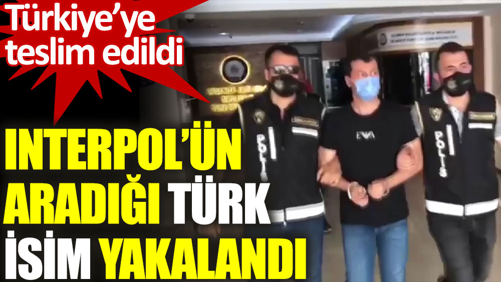 Interpol’ün aradığı Türk isim yakalanarak Türkiye’ye teslim edildi