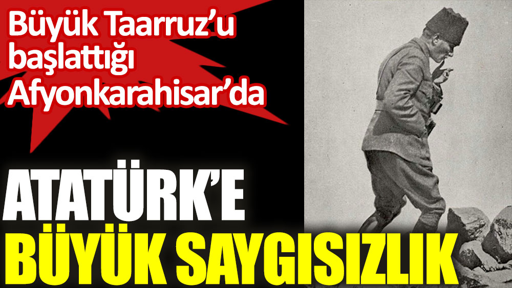 Büyük Taarruz’u başlattığı Afyonkarahisar’da Atatürk'e büyük saygısızlık