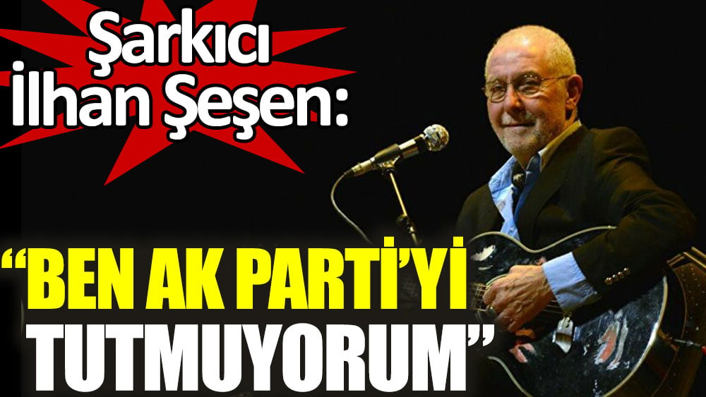 İlhan Şeşen: Ben AK Parti'yi tutmuyorum