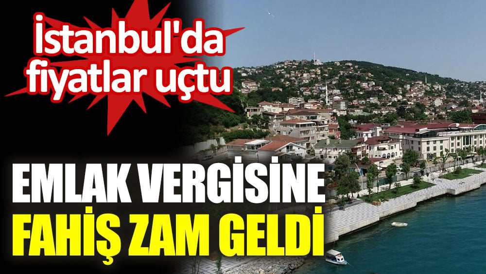 İstanbul'da fiyatlar uçtu. Emlak vergisine fahiş zam geldi