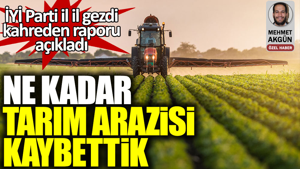 İYİ Parti il il gezdi, kahreden raporu açıkladı. Türkiye ne kadar tarım arazisi kaybetti