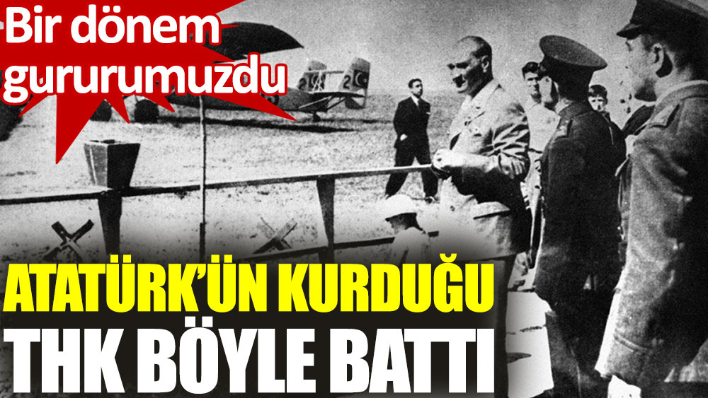 Atatürk’ün kurduğu THK böyle battı
