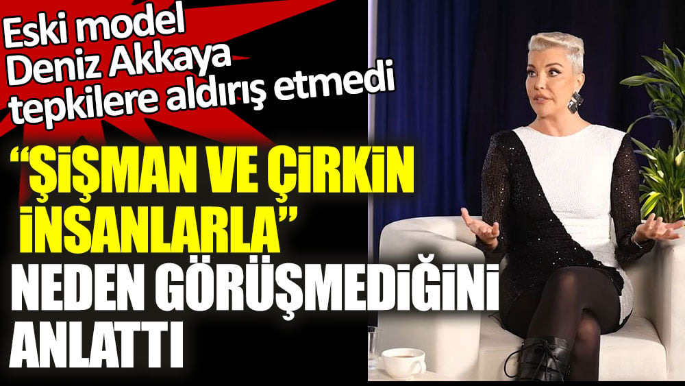 Deniz Akkaya tepkilere aldırış etmedi! ''Çirkin ve şişman insanlarla'' neden görüşmediğini anlattı