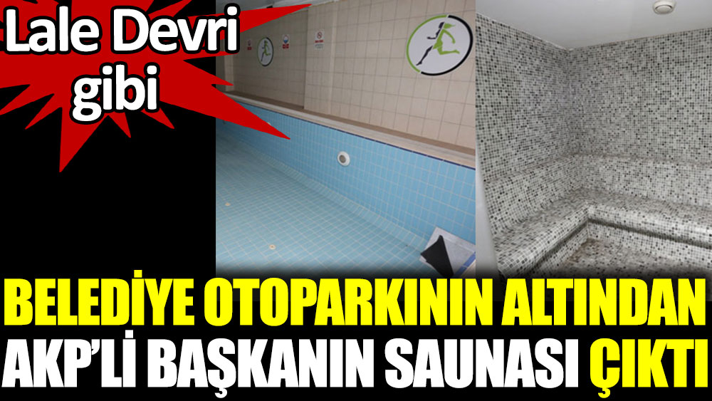 Belediye otoparkının altından AKP’li başkanın saunası çıktı. Lale devri gibi