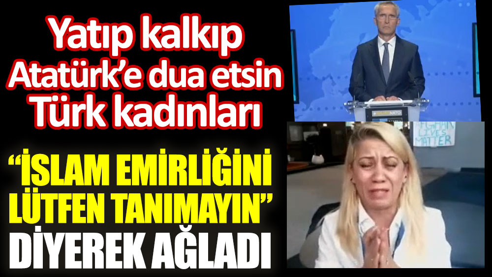 Yatıp kalkıp Atatürk'e dua etsin Türk kadınları. ''İslam Emirliğini lütfen tanımayın'' diyerek ağladı