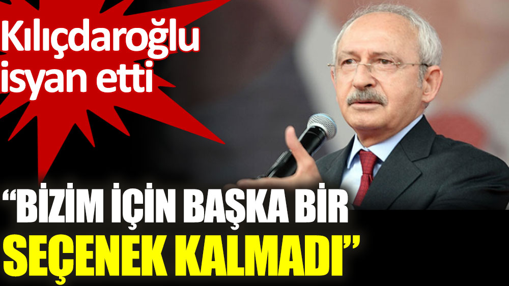 Kılıçdaroğlu isyan etti. Bizim için başka bir seçenek kalmadı!