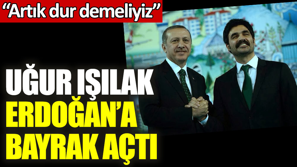 Uğur Işılak Erdoğan'a bayrak açtı: Artık dur demeliyiz