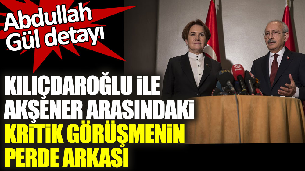 Kemal Kılıçdaroğlu ile Meral Akşener arasındaki kritik görüşmenin perde arkası! Abdullah Gül detayı...